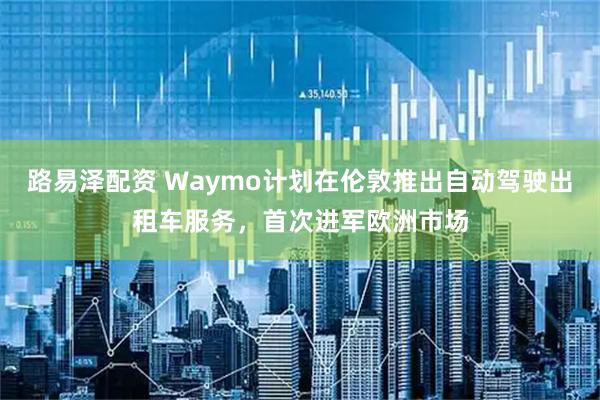 路易泽配资 Waymo计划在伦敦推出自动驾驶出租车服务,首次进军欧洲市场