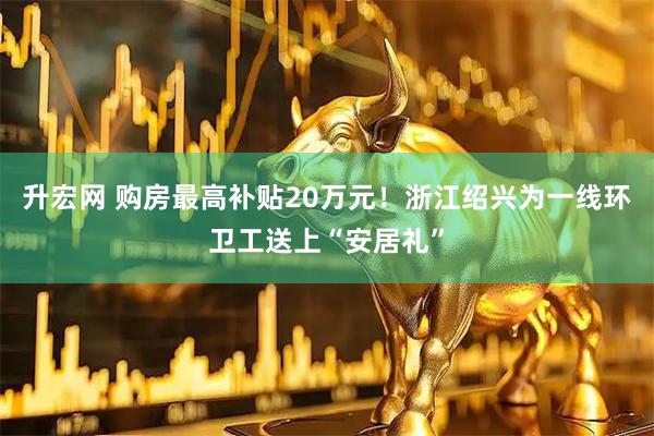 升宏网 购房最高补贴20万元！浙江绍兴为一线环卫工送上“安居礼”