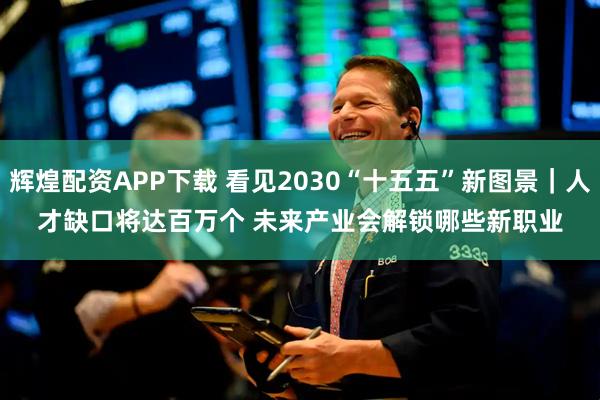 辉煌配资APP下载 看见2030“十五五”新图景｜人才缺口将达百万个 未来产业会解锁哪些新职业