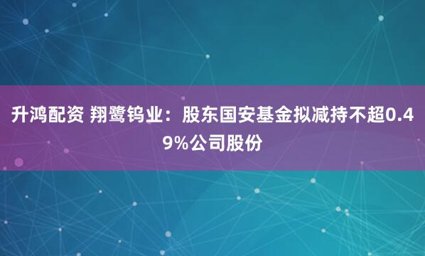 升鸿配资 翔鹭钨业:股东国安基金拟减持不超0.49%公司股份