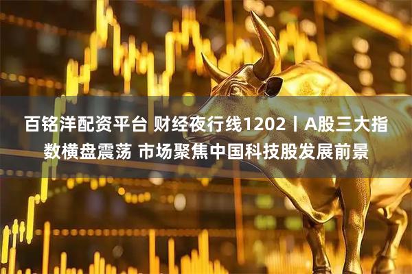 百铭洋配资平台 财经夜行线1202丨A股三大指数横盘震荡 市场聚焦中国科技股发展前景