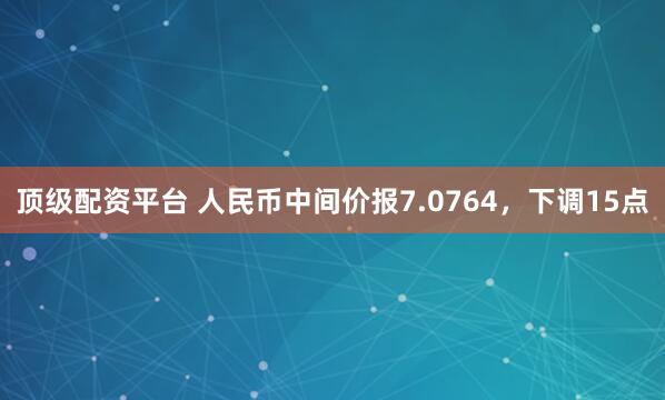 顶级配资平台 人民币中间价报7.0764,下调15点