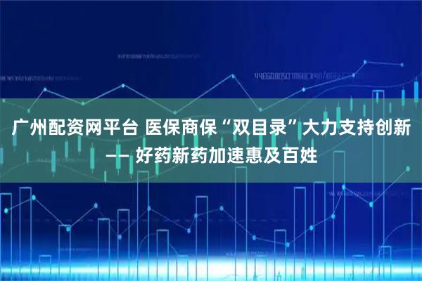 广州配资网平台 医保商保“双目录”大力支持创新—— 好药新药加速惠及百姓