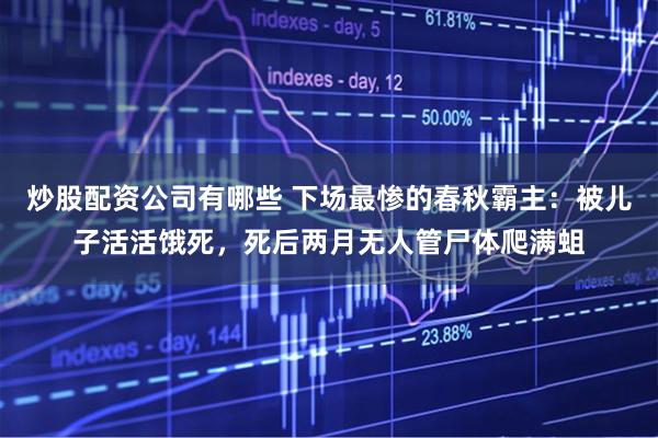 炒股配资公司有哪些 下场最惨的春秋霸主：被儿子活活饿死，死后两月无人管尸体爬满蛆