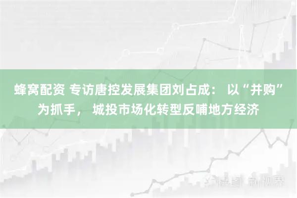 蜂窝配资 专访唐控发展集团刘占成： 以“并购”为抓手， 城投市场化转型反哺地方经济