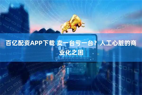 百亿配资APP下载 卖一台亏一台？人工心脏的商业化之困