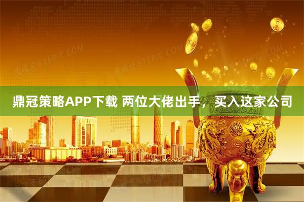 鼎冠策略APP下载 两位大佬出手，买入这家公司
