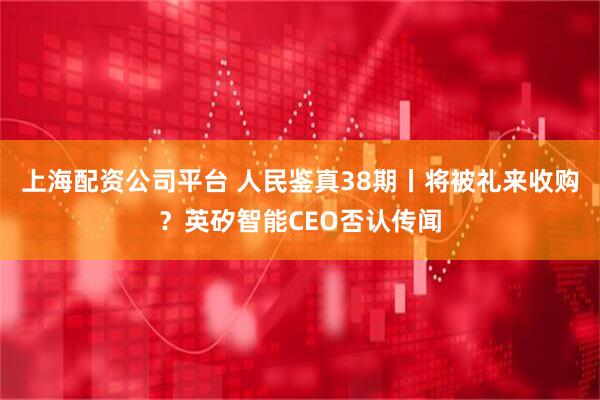 上海配资公司平台 人民鉴真38期丨将被礼来收购？英矽智能CEO否认传闻