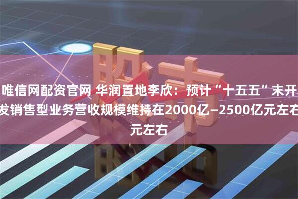 唯信网配资官网 华润置地李欣：预计“十五五”末开发销售型业务营收规模维持在2000亿—2500亿元左右