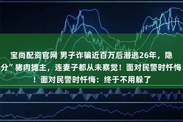 宝尚配资官网 男子诈骗近百万后潜逃26年，隐姓埋名化身“本分”猪肉摊主，连妻子都从未察觉！面对民警时忏悔：终于不用躲了