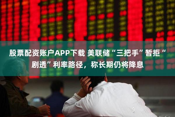 股票配资账户APP下载 美联储“三把手”暂拒“剧透”利率路径，称长期仍将降息
