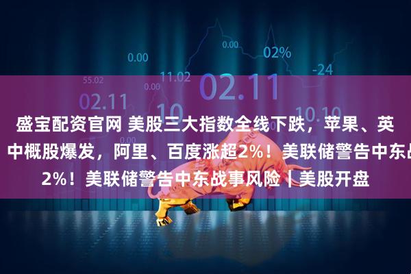 盛宝配资官网 美股三大指数全线下跌，苹果、英伟达、特斯拉齐跌！中概股爆发，阿里、百度涨超2%！美联储警告中东战事风险｜美股开盘