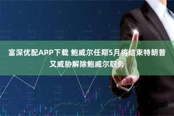 富深优配APP下载 鲍威尔任期5月将结束特朗普又威胁解除鲍威尔职务