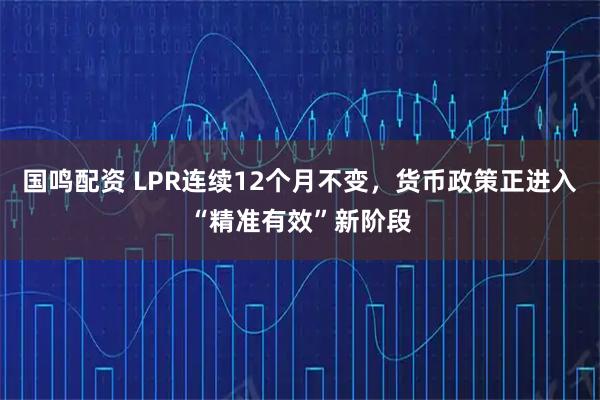 国鸣配资 LPR连续12个月不变，货币政策正进入“精准有效”新阶段
