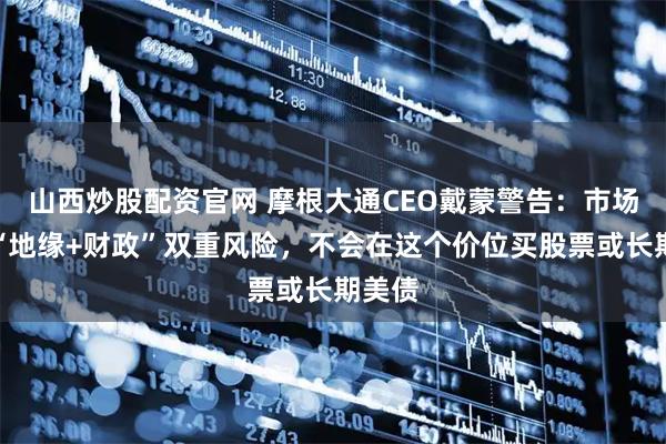 山西炒股配资官网 摩根大通CEO戴蒙警告：市场低估“地缘+财政”双重风险，不会在这个价位买股票或长期美债