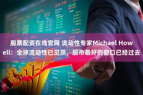 股票配资在线官网 流动性专家Michael Howell：全球流动性已见顶，股市最好的窗口已经过去