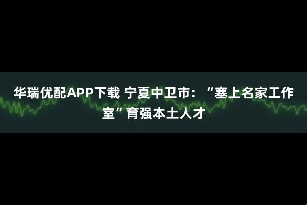 华瑞优配APP下载 宁夏中卫市:“塞上名家工作室”育强本土人才