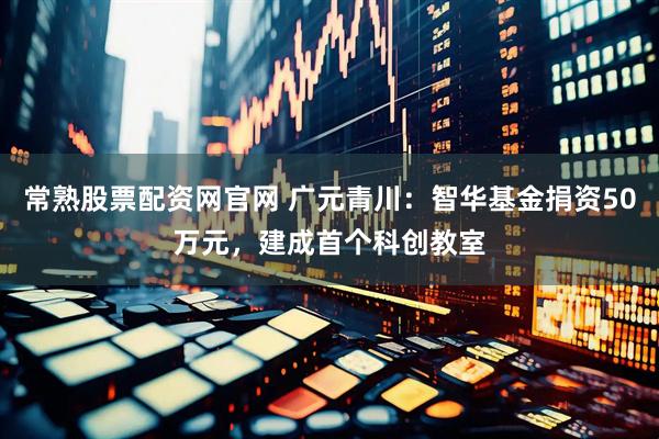 常熟股票配资网官网 广元青川：智华基金捐资50万元，建成首个科创教室